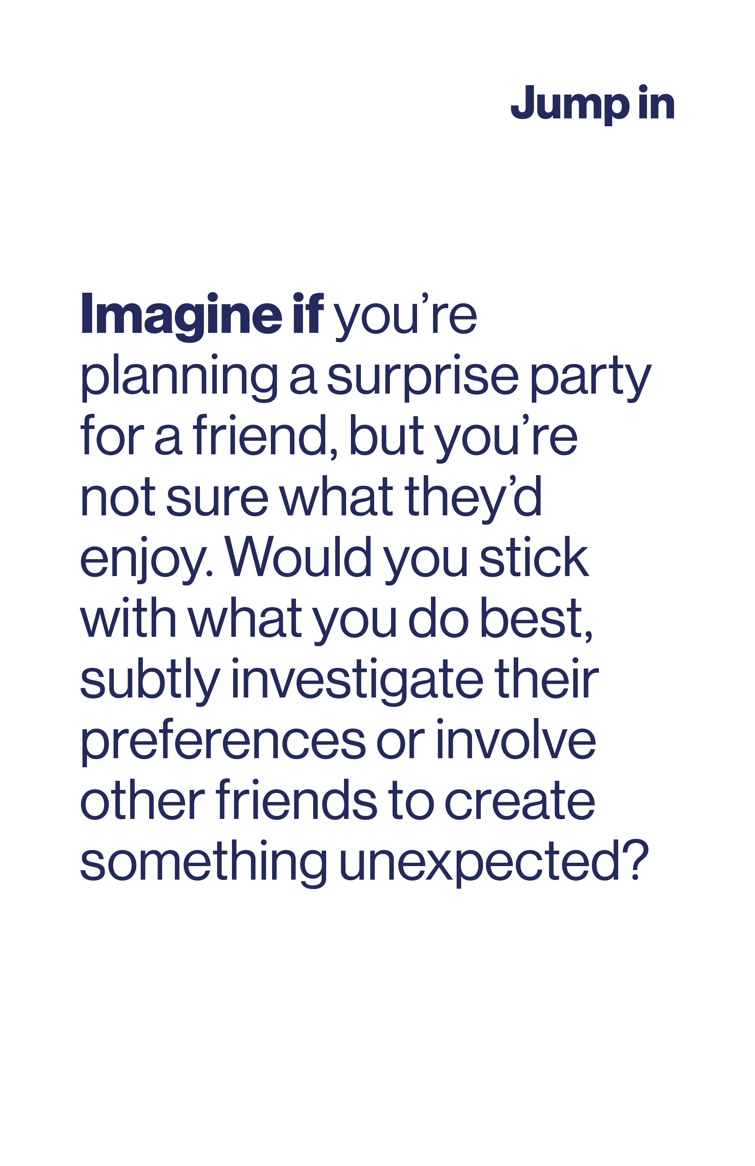 Imagine if you're planning a surprise party for a friend, but you're not sure what they'd enjoy. Would you stick with what you do best, subtly investigate their preferences or involve others?